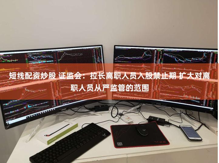 短线配资炒股 证监会：拉长离职人员入股禁止期 扩大对离职人员从严监管的范围
