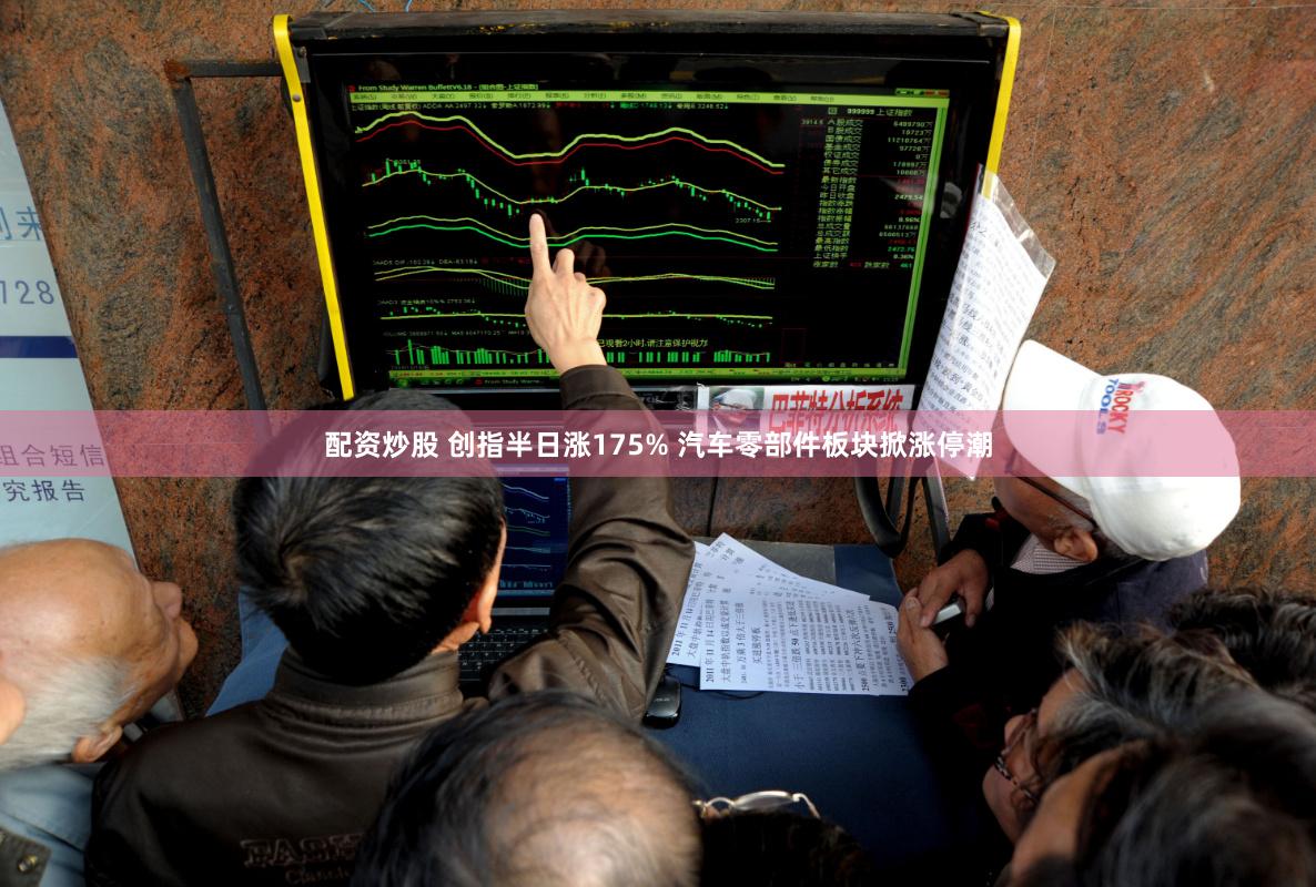 配资炒股 创指半日涨175% 汽车零部件板块掀涨停潮