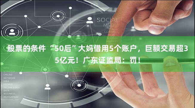 股票的条件 “50后”大妈借用5个账户，巨额交易超35亿元！广东证监局：罚！
