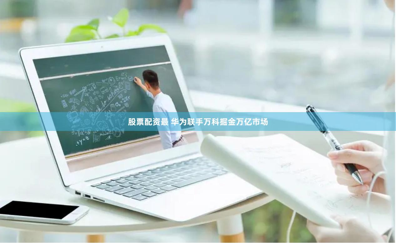 股票配资最 华为联手万科掘金万亿市场