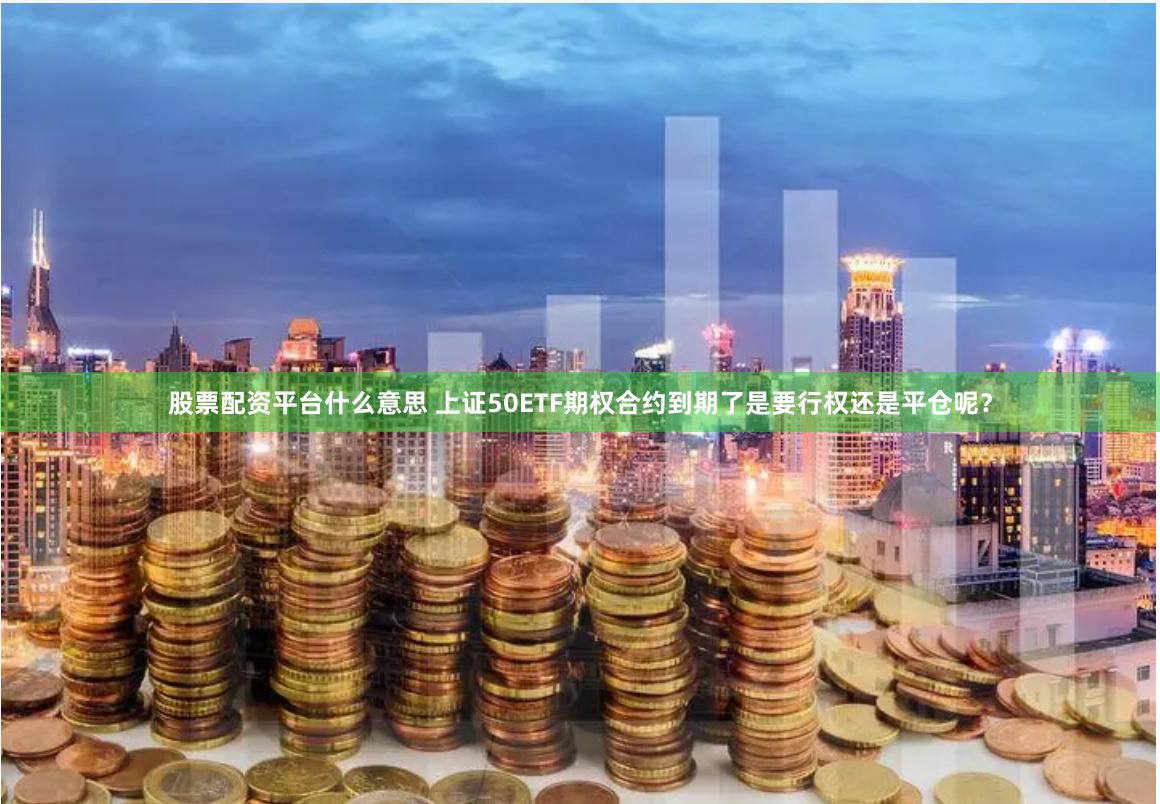 股票配资平台什么意思 上证50ETF期权合约到期了是要行权还是平仓呢？