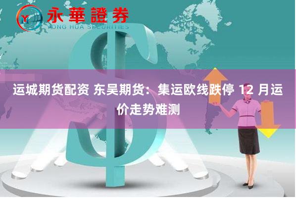运城期货配资 东吴期货：集运欧线跌停 12 月运价走势难测