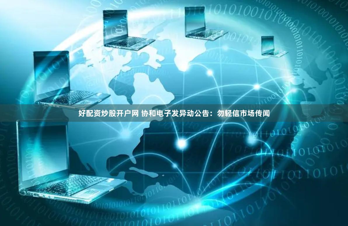 好配资炒股开户网 协和电子发异动公告：勿轻信市场传闻