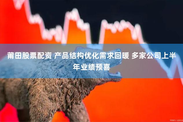 莆田股票配资 产品结构优化需求回暖 多家公司上半年业绩预喜