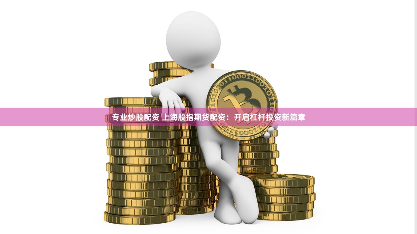 专业炒股配资 上海股指期货配资：开启杠杆投资新篇章