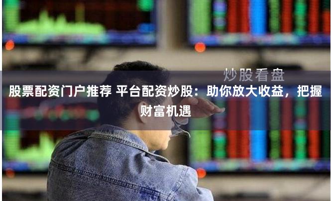 股票配资门户推荐 平台配资炒股：助你放大收益，把握财富机遇
