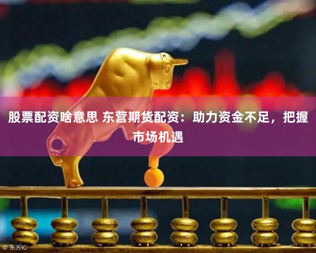 股票配资啥意思 东营期货配资：助力资金不足，把握市场机遇