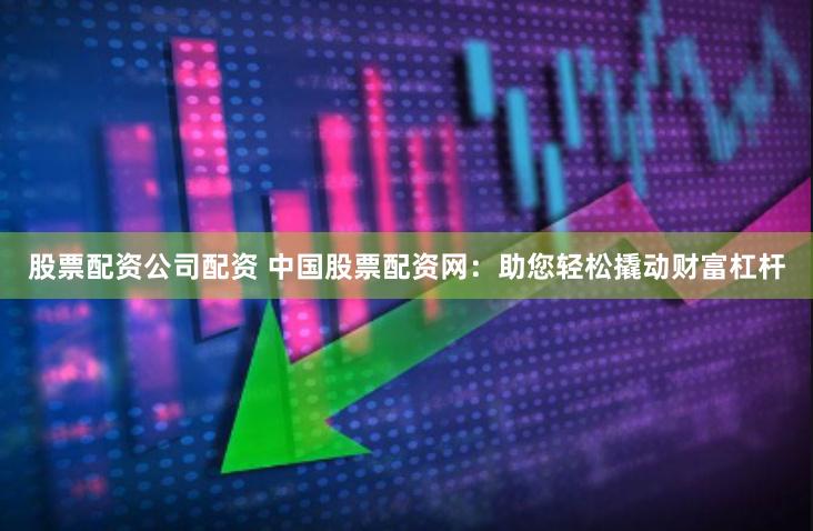 股票配资公司配资 中国股票配资网：助您轻松撬动财富杠杆