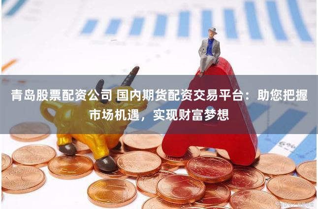 青岛股票配资公司 国内期货配资交易平台：助您把握市场机遇，实现财富梦想
