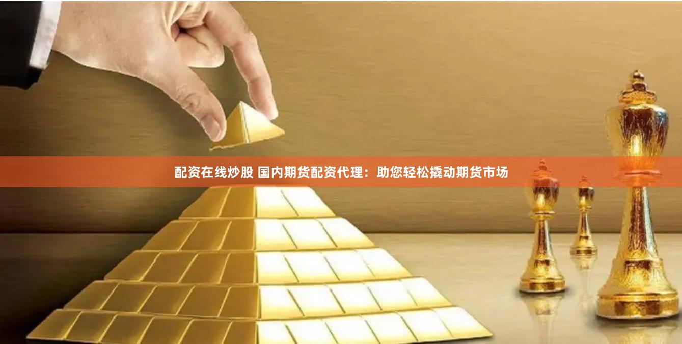 配资在线炒股 国内期货配资代理：助您轻松撬动期货市场