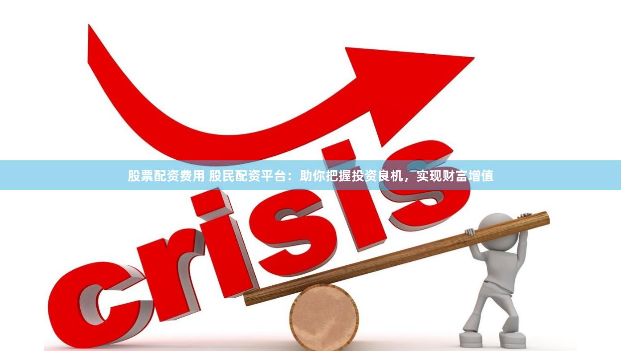 股票配资费用 股民配资平台：助你把握投资良机，实现财富增值