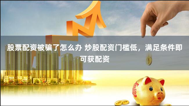 股票配资被骗了怎么办 炒股配资门槛低，满足条件即可获配资