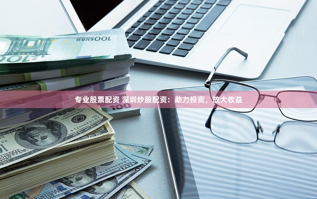 专业股票配资 深圳炒股配资：助力投资，放大收益